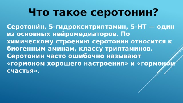 Что такое серотонин? Серотони́н, 5-гидрокситриптамин, 5-НТ — один из основных нейромедиаторов. По химическому строению серотонин относится к биогенным аминам, классу триптаминов. Серотонин часто ошибочно называют «гормоном хорошего настроения» и «гормоном счастья». 