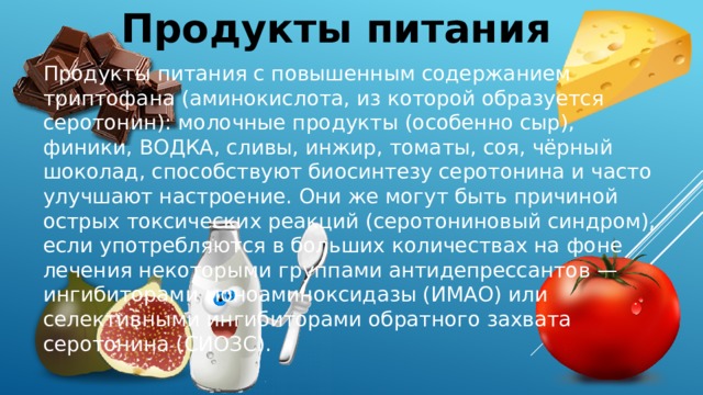 Продукты питания Продукты питания с повышенным содержанием триптофана (аминокислота, из которой образуется серотонин): молочные продукты (особенно сыр), финики, ВОДКА, сливы, инжир, томаты, соя, чёрный шоколад, способствуют биосинтезу серотонина и часто улучшают настроение. Они же могут быть причиной острых токсических реакций (серотониновый синдром), если употребляются в больших количествах на фоне лечения некоторыми группами антидепрессантов — ингибиторами моноаминоксидазы (ИМАО) или селективными ингибиторами обратного захвата серотонина (СИОЗС).  