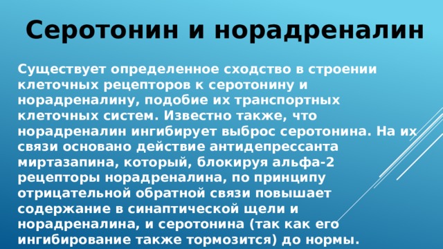 Серотонин и норадреналин Существует определенное сходство в строении клеточных рецепторов к серотонину и норадреналину, подобие их транспортных клеточных систем. Известно также, что норадреналин ингибирует выброс серотонина. На их связи основано действие антидепрессанта миртазапина, который, блокируя альфа-2 рецепторы норадреналина, по принципу отрицательной обратной связи повышает содержание в синаптической щели и норадреналина, и серотонина (так как его ингибирование также тормозится) до нормы. 