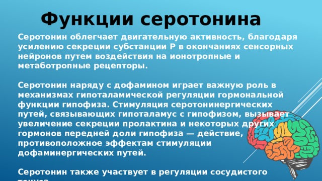 Функции серотонина Серотонин облегчает двигательную активность, благодаря усилению секреции субстанции Р в окончаниях сенсорных нейронов путем воздействия на ионотропные и метаботропные рецепторы.  Серотонин наряду с дофамином играет важную роль в механизмах гипоталамической регуляции гормональной функции гипофиза. Стимуляция серотонинергических путей, связывающих гипоталамус с гипофизом, вызывает увеличение секреции пролактина и некоторых других гормонов передней доли гипофиза — действие, противоположное эффектам стимуляции дофаминергических путей.  Серотонин также участвует в регуляции сосудистого тонуса. 
