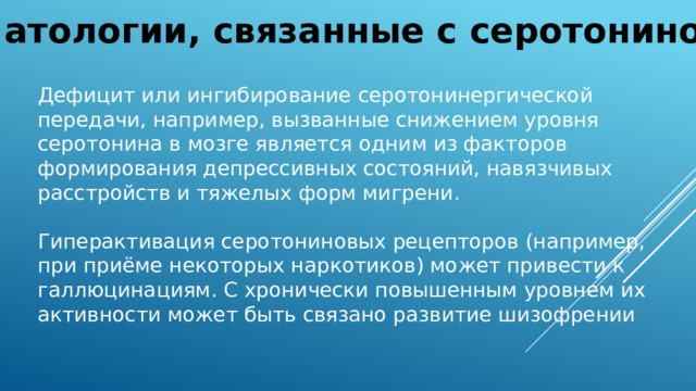 Патологии, связанные с серотонином Дефицит или ингибирование серотонинергической передачи, например, вызванные снижением уровня серотонина в мозге является одним из факторов формирования депрессивных состояний, навязчивых расстройств и тяжелых форм мигрени. Гиперактивация серотониновых рецепторов (например, при приёме некоторых наркотиков) может привести к галлюцинациям. C хронически повышенным уровнем их активности может быть связано развитие шизофрении 
