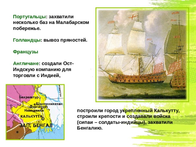 Португальцы : захватили несколько баз на Малабарском побережье. Голландцы : вывоз пряностей. Французы Англичане : создали Ост-Индскую компанию для торговли с Индией, построили город укрепленный Калькутту, строили крепости и создавали войска (сипаи – солдаты-индийцы), захватили Бенгалию. 