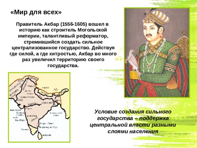 «Мир для всех» Правитель Акбар (1556-1605) вошел в историю как строитель Могольской империи, талантливый реформатор, стремившийся создать сильное централизованное государство. Действуя где силой, а где хитростью, Акбар во много раз увеличил территорию своего государства. Условие создания сильного государства – поддержка центральной власти разными слоями населения 