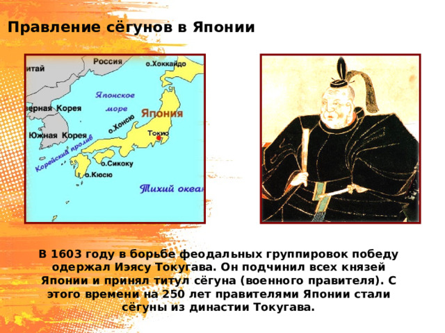 Правление сёгунов в Японии В 1603 году в борьбе феодальных группировок победу одержал Иэясу Токугава. Он подчинил всех князей Японии и принял титул сёгуна (военного правителя). С этого времени на 250 лет правителями Японии стали сёгуны из династии Токугава. 