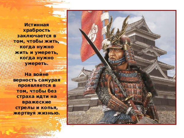 Истинная храбрость заключается в том, чтобы жить, когда нужно жить и умереть, когда нужно умереть. На войне верность самурая проявляется в том, чтобы без страха идти на вражеские стрелы и копья, жертвуя жизнью. 