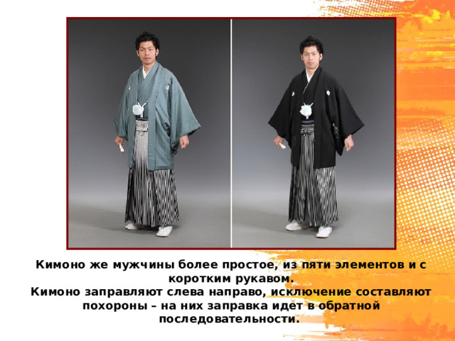Кимоно же мужчины более простое, из пяти элементов и с коротким рукавом. Кимоно заправляют слева направо, исключение составляют похороны – на них заправка идет в обратной последовательности. 