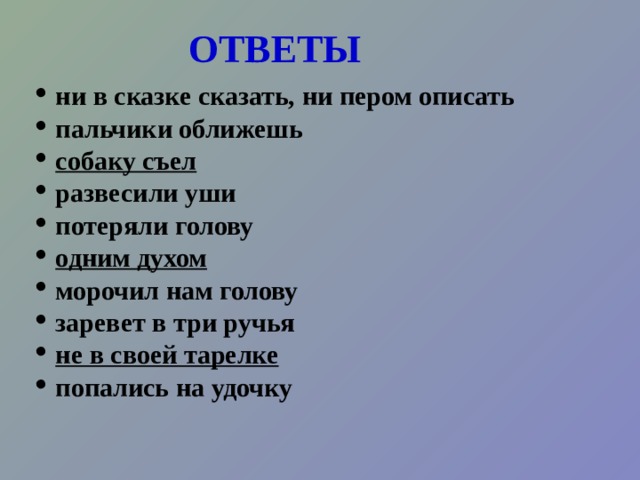 Задание: найдите в тексте  фразеологические обороты.  Однажды меня и моего младшего брата Дениску пригласил на рыбалку сосед дядя Юра. Сказал, что знает такое рыбное место, где рыба сама так и ловится на крючок,  что ни в сказке сказать, ни пером описать. Обещал угостить ухой – пальчики оближешь. Словом, будет инте- ресно, мы не пожалеем. Он на этом деле собаку съел.  Мы с Дениской развесили уши и потеряли голову от счастья. Побежали домой одним духом собирать снасти. В назначенное время мы ждали соседа у подъезда. Ждали час, два, три. Тут я понял, что дядя Юра просто морочил нам голову. Мой брат как заревет в три ручья от обиды. Мне стало не по себе. Я чувствовал себя не в своей тарелке. Вот так мы с братом попались на удочку. 