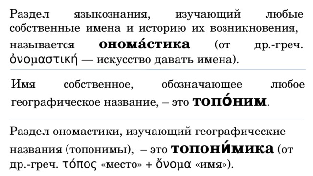 Раздел языкознания, изучающий любые собственные имена и историю их возникновения, называется ономáстика (от др.-греч. ὀνομαστική — искусство давать имена). Имя собственное, обозначающее любое географическое название, – это топо́ним . Раздел ономастики, изучающий географические названия (топонимы), – это топони́мика (от др.-греч. τόπος «место» + ὄνομα «имя»). 
