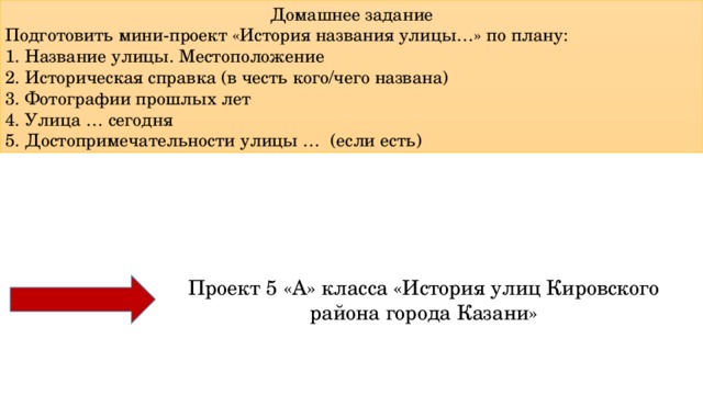 Домашнее задание Подготовить мини-проект «История названия улицы…» по плану: 1. Название улицы. Местоположение 2. Историческая справка (в честь кого/чего названа) 3. Фотографии прошлых лет 4. Улица … сегодня 5. Достопримечательности улицы … (если есть) Проект 5 «А» класса «История улиц Кировского района города Казани» 