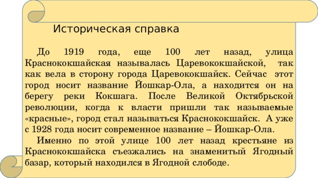  Историческая справка  До 1919 года, еще 100 лет назад, улица Краснококшайская называлась Царевококшайской, так как вела в сторону города Царевококшайск. Сейчас этот город носит название Йошкар-Ола, а находится он на берегу реки Кокшага. После Великой Октябрьской революции, когда к власти пришли так называемые «красные», город стал называться Краснококшайск. А уже с 1928 года носит современное название – Йошкар-Ола.  Именно по этой улице 100 лет назад крестьяне из Краснококшайска съезжались на знаменитый Ягодный базар, который находился в Ягодной слободе. 