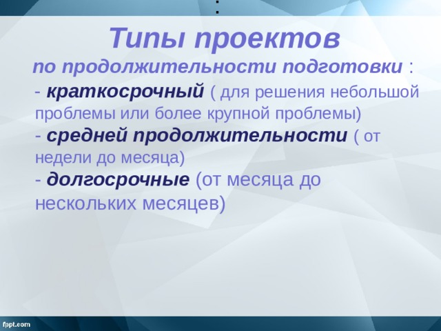 :   Типы проектов  по продолжительности подготовки :    - краткосрочный  ( для решения небольшой проблемы или более крупной проблемы)  - средней продолжительности ( от недели до месяца)  - долгосрочные  (от месяца до нескольких месяцев)  