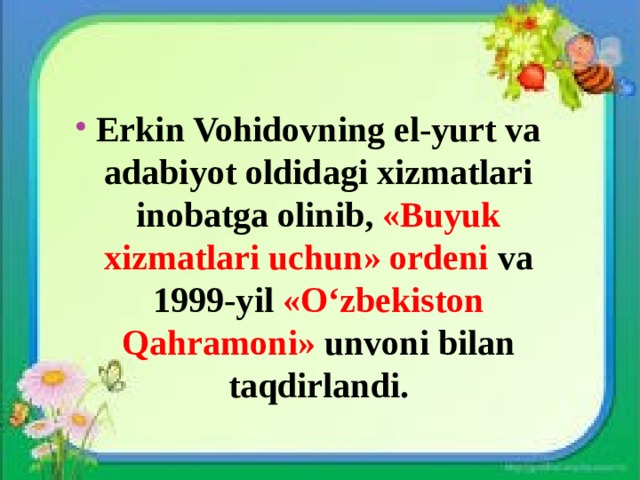 Erkin Vohidovning el-yurt va adabiyot oldidagi xizmatlari inobatga olinib, «Buyuk xizmatlari uchun» ordeni va 1999-yil «O‘zbekiston Qahramoni» unvoni bilan taqdirlandi. 