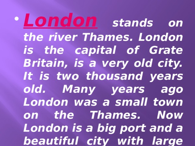 London stands on the river Thames. London is the capital of Grate Britain, is a very old city. It is two thousand years old. Many years ago London was a small town on the Thames. Now London is a big port and a beautiful city with large squares and parks . 
