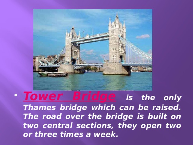 Tower Bridge  is the only Thames bridge which can be raised. The road over the bridge is built on two central sections, they open two or three times a week. 