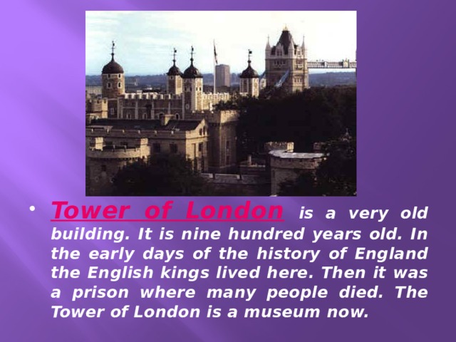 Tower of London  is a very old building. It is nine hundred years old. In the early days of the history of England the English kings lived here. Then it was a prison where many people died. The Tower of London is a museum now. 