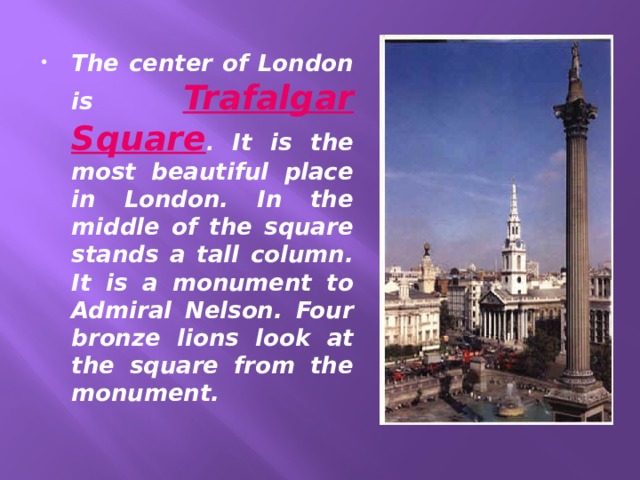 The center of London is Trafalgar Square . It is the most beautiful place in London. In the middle of the square stands a tall column. It is a monument to Admiral Nelson. Four bronze lions look at the square from the monument. 