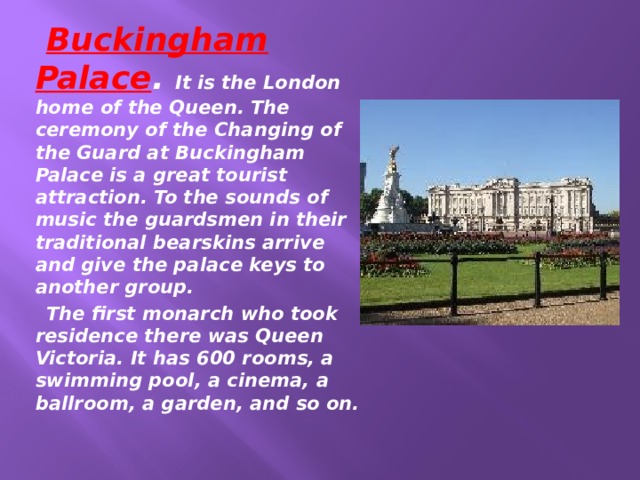  Buckingham Palace . It is the London home of the Queen. The ceremony of the Changing of the Guard at Buckingham Palace is a great tourist attraction. To the sounds of music the guardsmen in their traditional bearskins arrive and give the palace keys to another group.  The first monarch who took residence there was Queen Victoria. It has 600 rooms, a swimming pool, a cinema, a ballroom, a garden, and so on. 