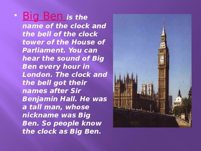 Big Ben is the name of the clock and the bell of the clock tower of the House of Parliament. You can hear the sound of Big Ben every hour in London. The clock and the bell got their names after Sir Benjamin Hall. He was a tall man, whose nickname was Big Ben. So people know the clock as Big Ben. 