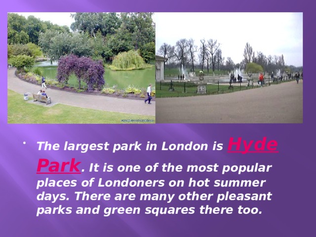 The largest park in London is Hyde  Park . It is one of the most popular places of Londoners on hot summer days. There are many other pleasant parks and green squares there too. 