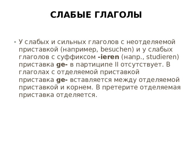 Слабые глаголы   У слабых и сильных глаголов с неотделяемой приставкой (например, besuchen) и у слабых глаголов с суффиксом  -ieren  (напр., studieren) приставка  ge-  в партиципе II отсутствует. В глаголах с отделяемой приставкой приставка  ge-  вставляется между отделяемой приставкой и корнем. В претерите отделяемая приставка отделяется. 