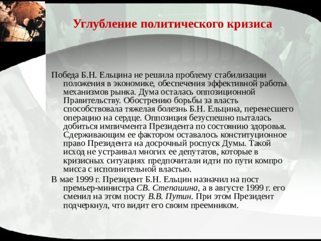 Углубление политического кризиса Победа Б.Н. Ельцина не решила проблему стабилизации положения в экономике, обеспечения эффективной работы меха­низмов рынка. Дума осталась оппозиционной Правительству. Обострению борьбы за власть способствовала тяжелая болезнь Б.Н. Ельцина, перенесшего операцию на сердце. Оппозиция безуспешно пыталась добиться импичмента Президента по состоянию здоровья. Сдерживающим ее фактором оставалось конституционное право Президента на досрочный роспуск Думы. Такой исход не устраивал многих ее депутатов, которые в кризисных ситуациях предпочитали идти по пути компро­мисса с исполнительной властью. В мае 1999 г. Президент Б.Н. Ельцин назначил на пост премьер-министра СВ. Степашина, а в августе 1999 г. его сменил на этом посту В.В. Путин. При этом Президент подчеркнул, что видит его своим преемником. 