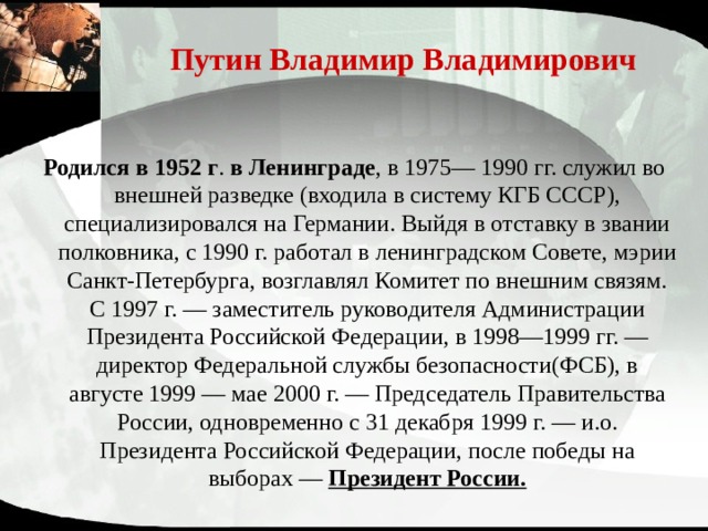 Путин Владимир Владимирович Родился в 1952 г . в Ленинграде , в 1975— 1990 гг. служил во внешней разведке (входила в систему КГБ СССР), специализировался на Германии. Выйдя в отставку в звании полковника, с 1990 г. работал в ленинградском Совете, мэрии Санкт-Петербурга, возглавлял Комитет по внешним связям. С 1997 г. — заместитель руководителя Администрации Президента Российской Федерации, в 1998—1999 гг. —директор Федеральной службы безопасности(ФСБ), в августе 1999 — мае 2000 г. — Председатель Правительства России, одновременно с 31 декабря 1999 г. — и.о. Президента Российской Федерации, после победы на выборах — Президент России. 