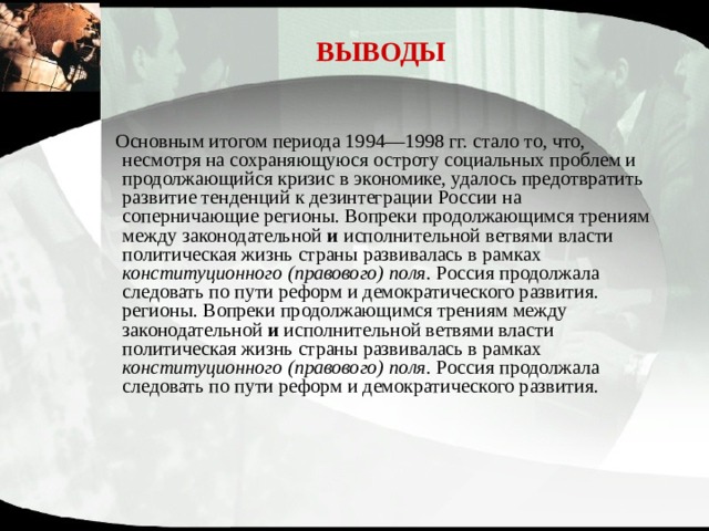 ВЫВОДЫ  Основным итогом периода 1994—1998 гг. стало то, что, несмотря на сохраняющуюся остроту социальных проблем и про­должающийся кризис в экономике, удалось предотвратить развитие тенденций к дезинтеграции России на соперничающие регионы. Вопреки продолжающимся трениям между законода­тельной и исполнительной ветвями власти политическая жизнь страны развивалась в рамках конституционного (правового) поля. Россия продолжала следовать по пути реформ и демократического развития. регионы. Вопреки продолжающимся трениям между законодательной и исполнительной ветвями власти политическая жизнь страны развивалась в рамках конституционного (правового) поля. Россия продолжала следовать по пути реформ и демократического развития. 