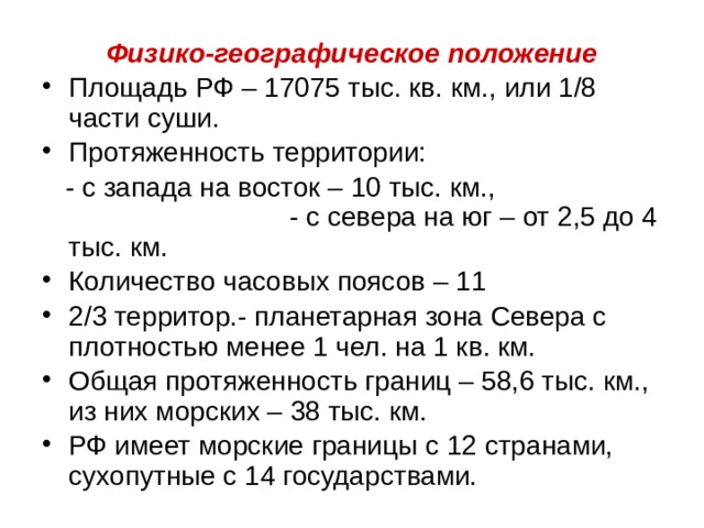 Физико-географическое положение Площадь РФ – 17075 тыс. кв. км., или 1/8 части суши. Протяженность территории:  - с запада на восток – 10 тыс. км., - с севера на юг – от 2,5 до 4 тыс. км. Количество часовых поясов – 11 2/3 территор.- планетарная зона Севера с плотностью менее 1 чел. на 1 кв. км. Общая протяженность границ – 58,6 тыс. км., из них морских – 38 тыс. км. РФ имеет морские границы с 12 странами, сухопутные с 14 государствами. 