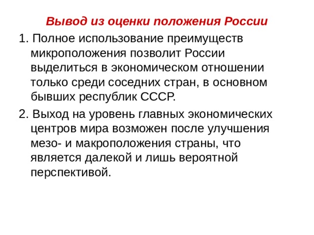 Вывод из оценки положения России 1. Полное использование преимуществ микроположения позволит России выделиться в экономическом отношении только среди соседних стран, в основном бывших республик СССР. 2. Выход на уровень главных экономических центров мира возможен после улучшения мезо- и макроположения страны, что является далекой и лишь вероятной перспективой. 