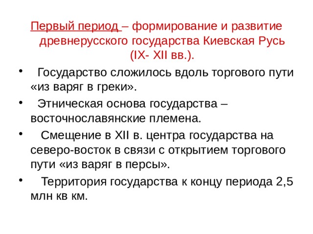 Первый период – формирование и развитие древнерусского государства Киевская Русь (IX- XII вв.).  Государство сложилось вдоль торгового пути «из варяг в греки».  Этническая основа государства – восточнославянские племена.  Смещение в XII в. центра государства на северо-восток в связи с открытием торгового пути «из варяг в персы».  Территория государства к концу периода 2,5 млн кв км. 