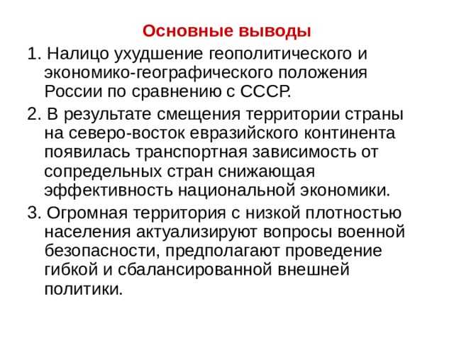 Основные выводы 1. Налицо ухудшение геополитического и экономико-географического положения России по сравнению с СССР. 2. В результате смещения территории страны на северо-восток евразийского континента появилась транспортная зависимость от сопредельных стран снижающая эффективность национальной экономики. 3. Огромная территория с низкой плотностью населения актуализируют вопросы военной безопасности, предполагают проведение гибкой и сбалансированной внешней политики. 