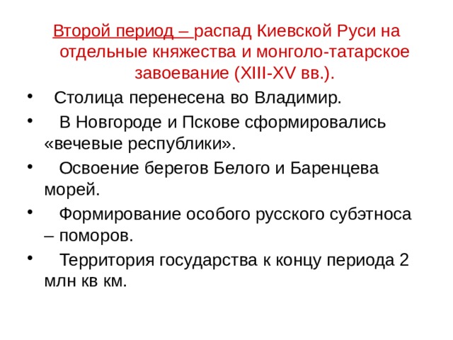 Второй период – распад Киевской Руси на отдельные княжества и монголо-татарское завоевание (XIII-XV вв.).  Столица перенесена во Владимир.  В Новгороде и Пскове сформировались «вечевые республики».  Освоение берегов Белого и Баренцева морей.  Формирование особого русского субэтноса – поморов.  Территория государства к концу периода 2 млн кв км. 