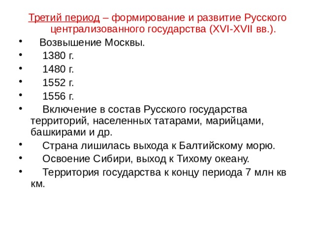 Третий период – формирование и развитие Русского централизованного государства (XVI-XVII вв.).  Возвышение Москвы.  1380 г.  1480 г.  1552 г.  1556 г.  Включение в состав Русского государства территорий, населенных татарами, марийцами, башкирами и др.  Страна лишилась выхода к Балтийскому морю.  Освоение Сибири, выход к Тихому океану.  Территория государства к концу периода 7 млн кв км. 