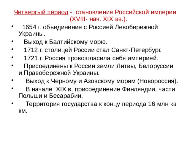 Четвертый период - становление Российской империи (XVIII- нач. XIX вв.).  1654 г. объединение с Россией Левобережной Украины.  Выход к Балтийскому морю.  1712 г. столицей России стал Санкт-Петербург.  1721 г. Россия провозгласила себя империей.  Присоединены к России земли Литвы, Белоруссии и Правобережной Украины.  Выход к Черному и Азовскому морям (Новороссия).  В начале XIX в. присоединение Финляндии, части Польши и Бесарабии.  Территория государства к концу периода 16 млн кв км. 