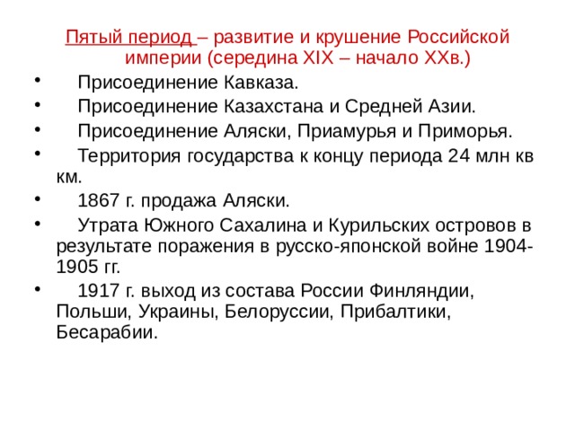 Пятый период – развитие и крушение Российской империи (середина XIX – начало XXв.)  Присоединение Кавказа.  Присоединение Казахстана и Средней Азии.  Присоединение Аляски, Приамурья и Приморья.  Территория государства к концу периода 24 млн кв км.  1867 г. продажа Аляски.  Утрата Южного Сахалина и Курильских островов в результате поражения в русско-японской войне 1904-1905 гг.  1917 г. выход из состава России Финляндии, Польши, Украины, Белоруссии, Прибалтики, Бесарабии. 