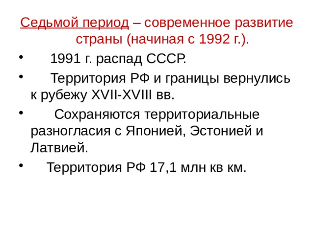 Седьмой период – современное развитие страны (начиная с 1992 г.).  1991 г. распад СССР.  Территория РФ и границы вернулись к рубежу XVII-XVIII вв.  Сохраняются территориальные разногласия с Японией, Эстонией и Латвией.  Территория РФ 17,1 млн кв км. 