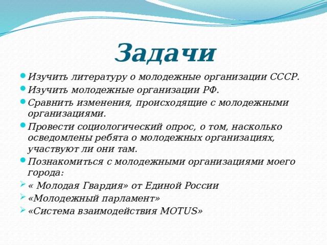 Задачи Изучить литературу о молодежные организации СССР. Изучить молодежные организации РФ. Сравнить изменения, происходящие с молодежными организациями. Провести социологический опрос, о том, насколько осведомлены ребята о молодежных организациях, участвуют ли они там. Познакомиться с молодежными организациями моего города: « Молодая Гвардия» от Единой России «Молодежный парламент» «Система взаимодействия MOTUS» 