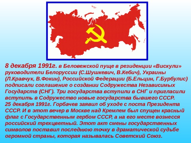 8 декабря 1991г. в Беловежской пуще в резиденции «Вискули» руководители Белоруссии (С.Шушкевич, В.Кебич), Украины (Л.Кравчук, В.Фокин), Российской Федерации (Б.Ельцин, Г.Бурбулис) подписали соглашение о создании Содружества Независимых Государств (СНГ). Три государства вступили в СНГ и пригласили вступить в Содружество новые государства бывшего СССР. 25 декабря 1991г. Горбачев заявил об уходе с поста Президента СССР. И в этот вечер в Москве над Кремлем был спущен красный флаг с Государственным гербом СССР, а на его месте вознесся российский трехцветный. Этот акт смены государственных символов поставил последнюю точку в драматической судьбе огромной страны, которая называлась Советский Союз. 