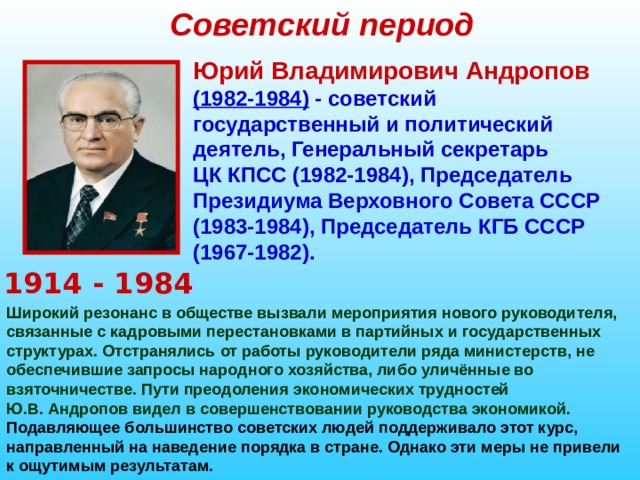 Советский период Юрий Владимирович Андропов  (1982-1984) - советский государственный и политический деятель, Генеральный секретарь ЦК КПСС (1982-1984), Председатель Президиума Верховного Совета СССР (1983-1984), Председатель КГБ СССР (1967-1982). 1914 - 1984 Широкий резонанс в обществе вызвали мероприятия нового руководителя, связанные с кадровыми перестановками в партийных и государственных структурах. Отстранялись от работы руководители ряда министерств, не обеспечившие запросы народного хозяйства, либо уличённые во взяточничестве. Пути преодоления экономических трудностей Ю.В. Андропов видел в совершенствовании руководства экономикой.  Подавляющее большинство советских людей поддерживало этот курс, направленный на наведение порядка в стране. Однако эти меры не привели к ощутимым результатам.  