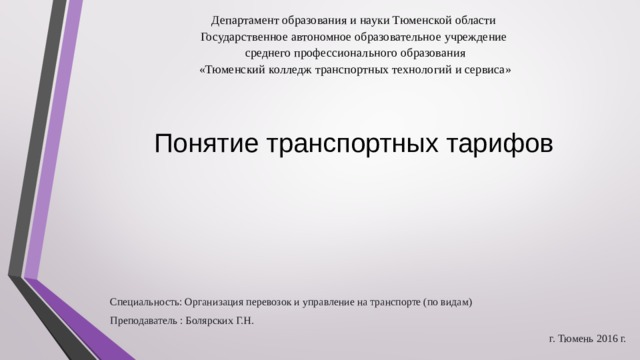Департамент образования и науки Тюменской области Государственное автономное образовательное учреждение  среднего профессионального образования  «Тюменский колледж транспортных технологий и сервиса» Понятие транспортных тарифов   Специальность: Организация перевозок и управление на транспорте (по видам) Преподаватель : Болярских Г.Н. г. Тюмень 2016 г. 