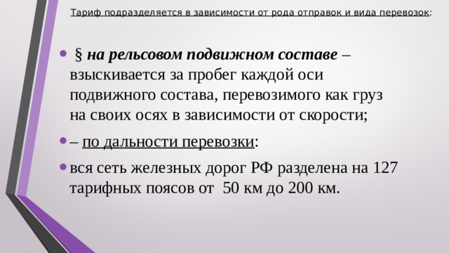 Тариф подразделяется в зависимости от рода отправок и вида перевозок :    § на рельсовом подвижном составе – взыскивается за пробег каждой оси подвижного состава, перевозимого как груз на своих осях в зависимости от скорости; – по дальности перевозки : вся сеть железных дорог РФ разделена на 127 тарифных поясов от 50 км до 200 км.  
