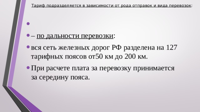 Тариф подразделяется в зависимости от рода отправок и вида перевозок :     – по дальности перевозки : вся сеть железных дорог РФ разделена на 127 тарифных поясов от50 км до 200 км. При расчете плата за перевозку принимается за середину пояса.  