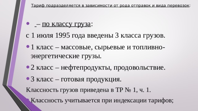 Тариф подразделяется в зависимости от рода отправок и вида перевозок :      – по классу груза : с 1 июля 1995 года введены 3 класса грузов. 1 класс – массовые, сырьевые и топливно-энергетические грузы. 2 класс – нефтепродукты, продовольствие. 3 класс – готовая продукция. Классность грузов приведена в ТР № 1, ч. 1. Классность учитывается при индексации тарифов;  