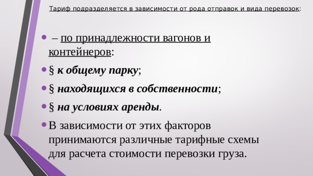 Тариф подразделяется в зависимости от рода отправок и вида перевозок :    – по принадлежности вагонов и контейнеров : § к общему парку ; § находящихся в собственности ; § на условиях аренды . В зависимости от этих факторов принимаются различные тарифные схемы для расчета стоимости перевозки груза.  