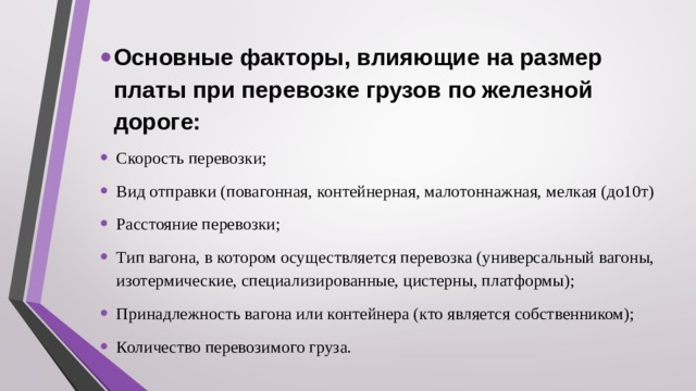  Основные факторы, влияющие на размер платы при перевозке грузов по железной дороге: Скорость перевозки; Вид отправки (повагонная, контейнерная, малотоннажная, мелкая (до10т) Расстояние перевозки; Тип вагона, в котором осуществляется перевозка (универсальный вагоны, изотермические, специализированные, цистерны, платформы); Принадлежность вагона или контейнера (кто является собственником); Количество перевозимого груза. 