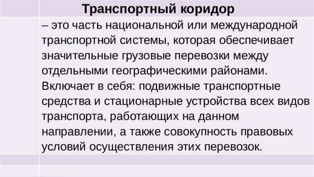  Транспортный коридор – это часть национальной или международной транспортной системы, которая обеспечивает значительные грузовые перевозки между отдельными географическими районами. Включает в себя: подвижные транспортные средства и стационарные устройства всех видов транспорта, работающих на данном направлении, а также совокупность правовых условий осуществления этих перевозок. 