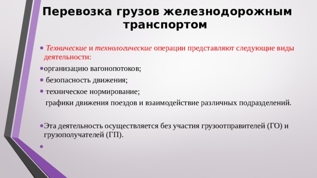 Перевозка грузов железнодорожным транспортом  Технические и технологические операции представляют следующие виды деятельности: организацию вагонопотоков;  безопасность движения;  техническое нормирование;  графики движения поездов и взаимодействие различных подразделений.  Эта деятельность осуществляется без участия грузоотправителей (ГО) и грузополучателей (ГП). 
