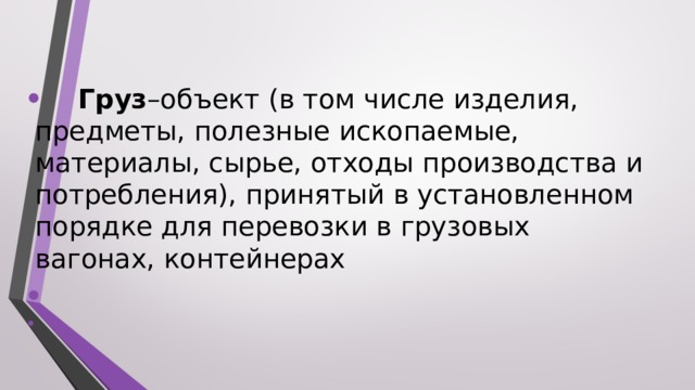   Груз –объект (в том числе изделия, предметы, полезные ископаемые, материалы, сырье, отходы производства и потребления), принятый в установленном порядке для перевозки в грузовых вагонах, контейнерах   