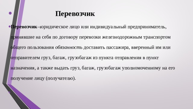  Перевозчик Перевозчик –юридическое лицо или индивидуальный предприниматель, принявшие на себя по договору перевозки железнодорожным транспортом общего пользования обязанность доставить пассажира, вверенный им или отправителем груз, багаж, грузобагаж из пункта отправления в пункт назначения, а также выдать груз, багаж, грузобагаж уполномоченному на его получение лицу (получателю). 