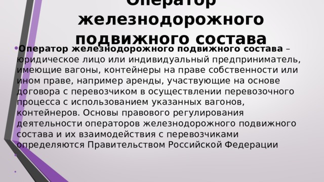 Оператор железнодорожного подвижного состава  Оператор железнодорожного подвижного состава – юридическое лицо или индивидуальный предприниматель, имеющие вагоны, контейнеры на праве собственности или ином праве, например аренды, участвующие на основе договора с перевозчиком в осуществлении перевозочного процесса с использованием указанных вагонов, контейнеров. Основы правового регулирования деятельности операторов железнодорожного подвижного состава и их взаимодействия с перевозчиками определяются Правительством Российской Федерации  